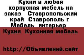 Кухни и любая корпусная мебель на заказ - Ставропольский край, Ставрополь г. Мебель, интерьер » Кухни. Кухонная мебель   